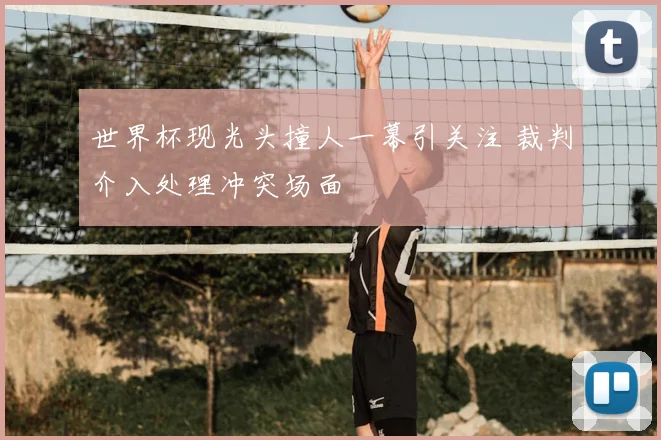 世界杯现光头撞人一幕引关注 裁判介入处理冲突场面