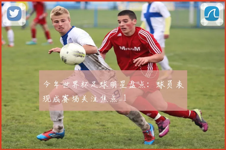 今年世界杯足球明星盘点:球员表现成赛场关注焦点_1