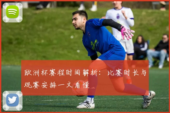 欧洲杯赛程时间解析：比赛时长与观赛安排一文看懂