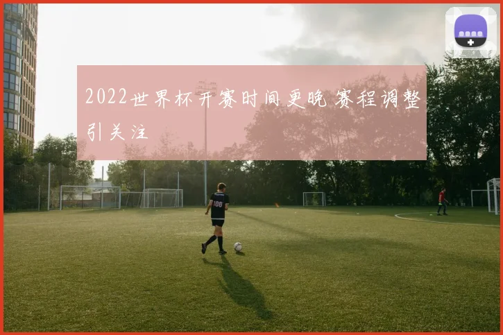 2022世界杯开赛时间更晚 赛程调整引关注
