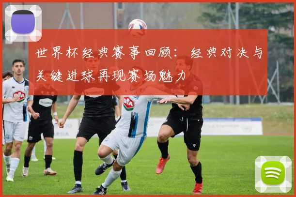 世界杯经典赛事回顾：经典对决与关键进球再现赛场魅力
