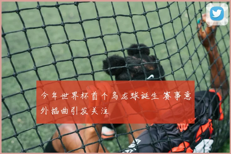 今年世界杯首个乌龙球诞生 赛事意外插曲引发关注