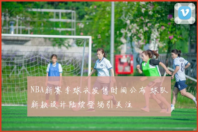 NBA新赛季球衣发售时间公布 球队新款设计陆续登场引关注