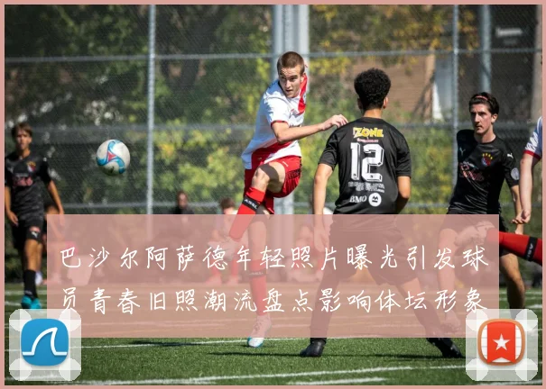 巴沙尔阿萨德年轻照片曝光引发球员青春旧照潮流盘点影响体坛形象讨论