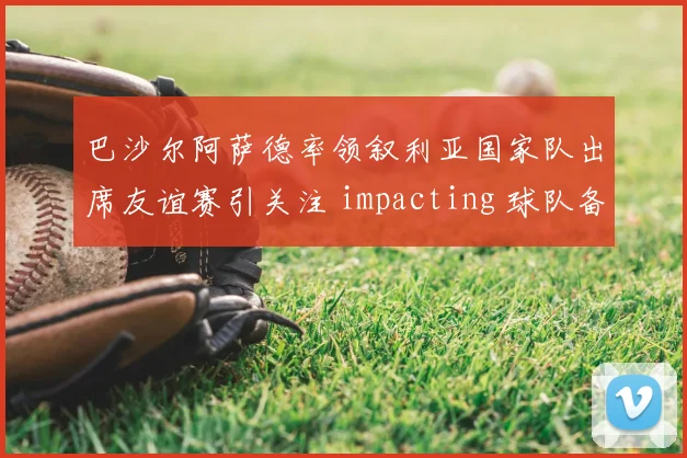 巴沙尔阿萨德率领叙利亚国家队出席友谊赛引关注 impacting 球队备战氛围