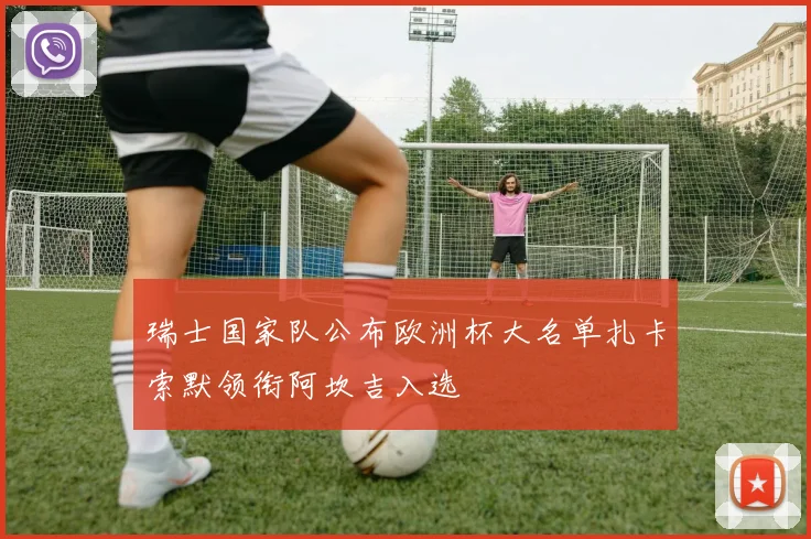 瑞士国家队公布欧洲杯大名单扎卡索默领衔阿坎吉入选