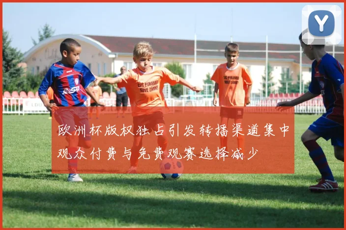 欧洲杯版权独占引发转播渠道集中观众付费与免费观赛选择减少