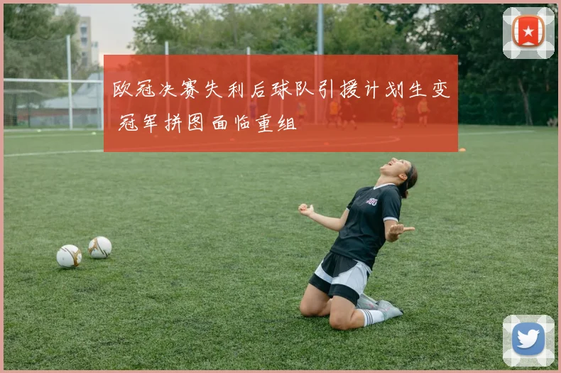 欧冠决赛失利后球队引援计划生变 冠军拼图面临重组