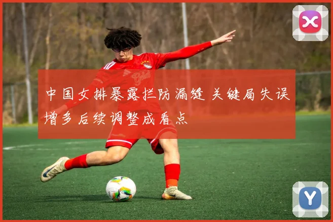 中国女排暴露拦防漏缝 关键局失误增多后续调整成看点