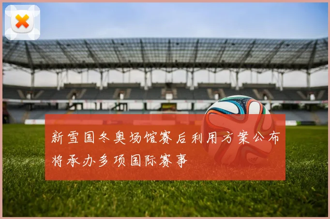 新雪国冬奥场馆赛后利用方案公布将承办多项国际赛事