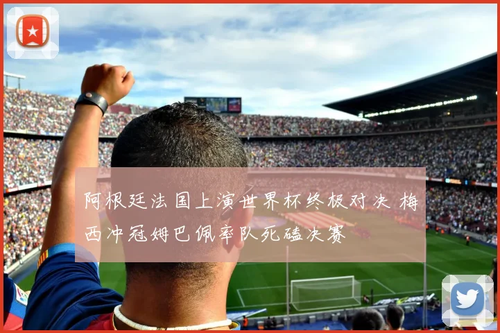 阿根廷法国上演世界杯终极对决 梅西冲冠姆巴佩率队死磕决赛