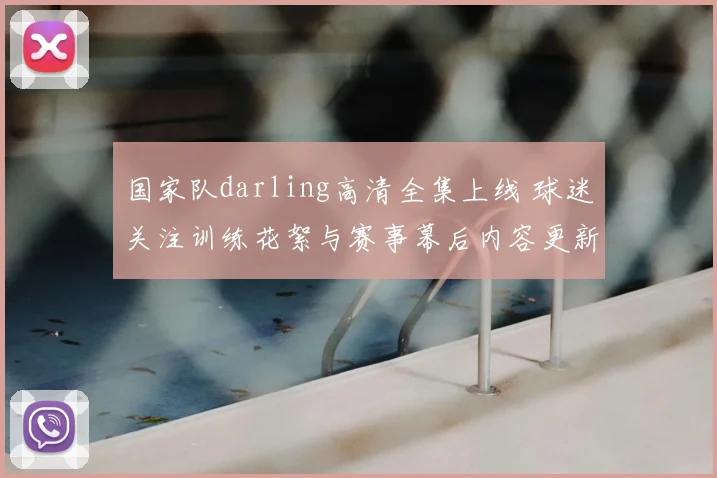 国家队darling高清全集上线 球迷关注训练花絮与赛事幕后内容更新
