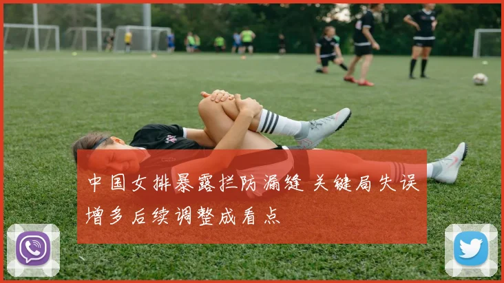 中国女排暴露拦防漏缝 关键局失误增多后续调整成看点